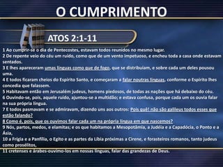 O CUMPRIMENTOATOS 2:1-111 Ao cumprir-se o dia de Pentecostes, estavam todos reunidos no mesmo lugar.2 De repente veio do céu um ruído, como que de um vento impetuoso, e encheu toda a casa onde estavam sentados.3 E lhes apareceram umas línguas como que de fogo, que se distribuíam, e sobre cada um deles pousou uma.4 E todos ficaram cheios do Espírito Santo, e começaram a falar noutras línguas, conforme o Espírito lhes concedia que falassem.5 Habitavam então em Jerusalém judeus, homens piedosos, de todas as nações que há debaixo do céu.6 Ouvindo-se, pois, aquele ruído, ajuntou-se a multidão; e estava confusa, porque cada um os ouvia falar na sua própria língua.7 E todos pasmavam e se admiravam, dizendo uns aos outros: Pois quê! não são galileus todos esses que estão falando?8 Como é, pois, que os ouvimos falar cada um na própria língua em que nascemos?9 Nós, partos, medos, e elamitas; e os que habitamos a Mesopotâmia, a Judéia e a Capadócia, o Ponto e a Ásia,10 a Frígia e a Panfília, o Egito e as partes da Líbia próximas a Cirene, e forasteiros romanos, tanto judeus como prosélitos,11 cretenses e árabes-ouvímo-los em nossas línguas, falar das grandezas de Deus.