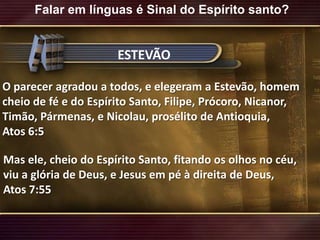 Falar em línguas é Sinal do Espírito santo?ESTEVÃOO parecer agradou a todos, e elegeram a Estevão, homem cheio de fé e do Espírito Santo, Filipe, Prócoro, Nicanor, Timão, Pármenas, e Nicolau, prosélito de Antioquia,Atos 6:5Mas ele, cheio do Espírito Santo, fitando os olhos no céu, viu a glória de Deus, e Jesus em pé à direita de Deus,Atos 7:55