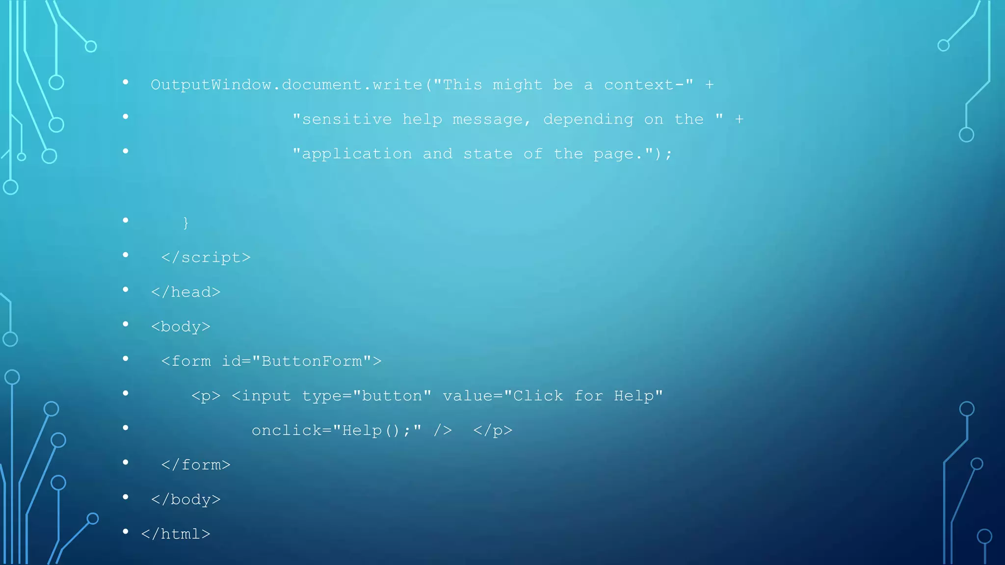 • OutputWindow.document.write("This might be a context-" +
• "sensitive help message, depending on the " +
• "application and state of the page.");
• }
• </script>
• </head>
• <body>
• <form id="ButtonForm">
• <p> <input type="button" value="Click for Help"
• onclick="Help();" /> </p>
• </form>
• </body>
• </html>
 