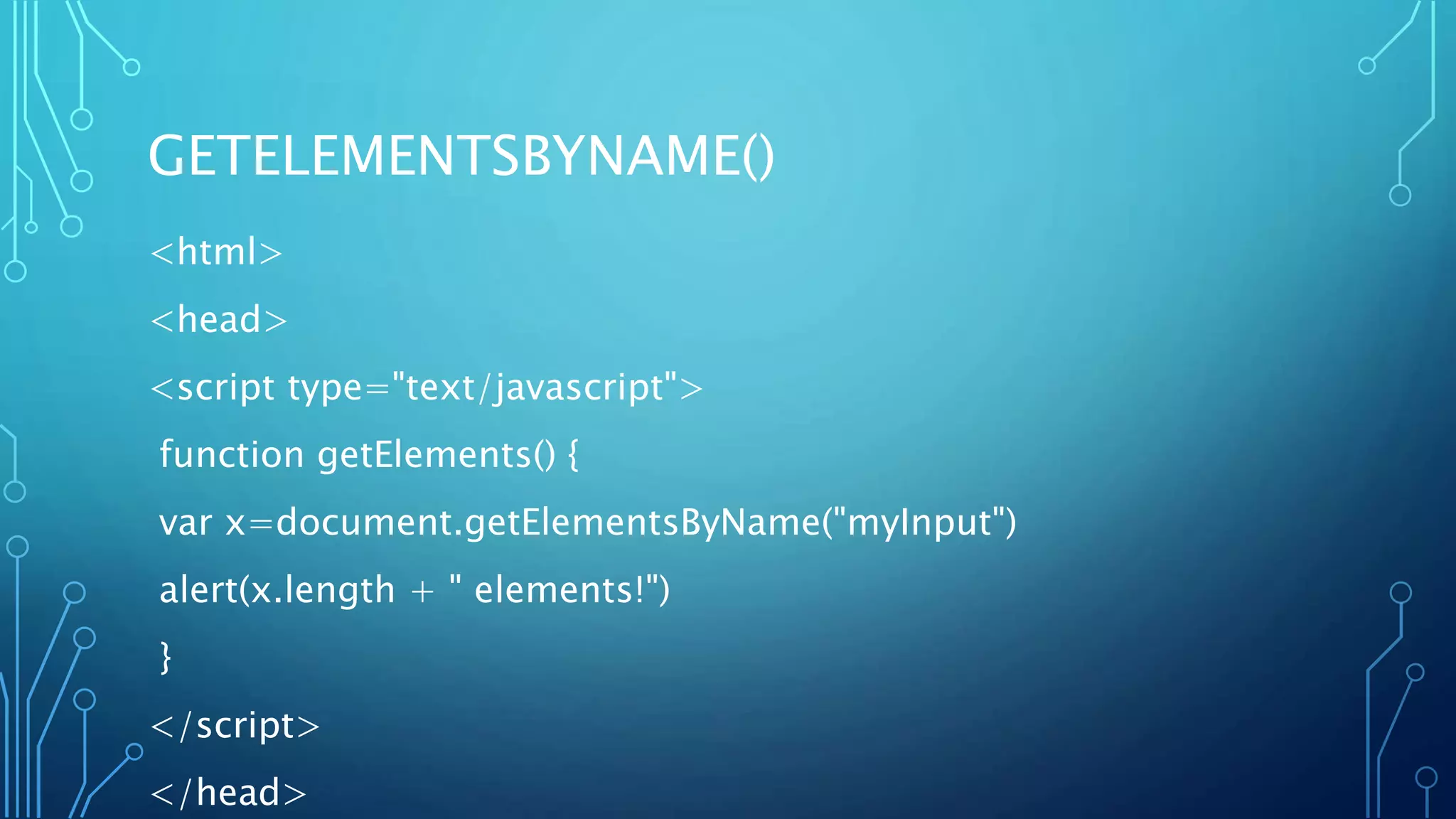 GETELEMENTSBYNAME()
<html>
<head>
<script type="text/javascript">
function getElements() {
var x=document.getElementsByName("myInput")
alert(x.length + " elements!")
}
</script>
</head>
 