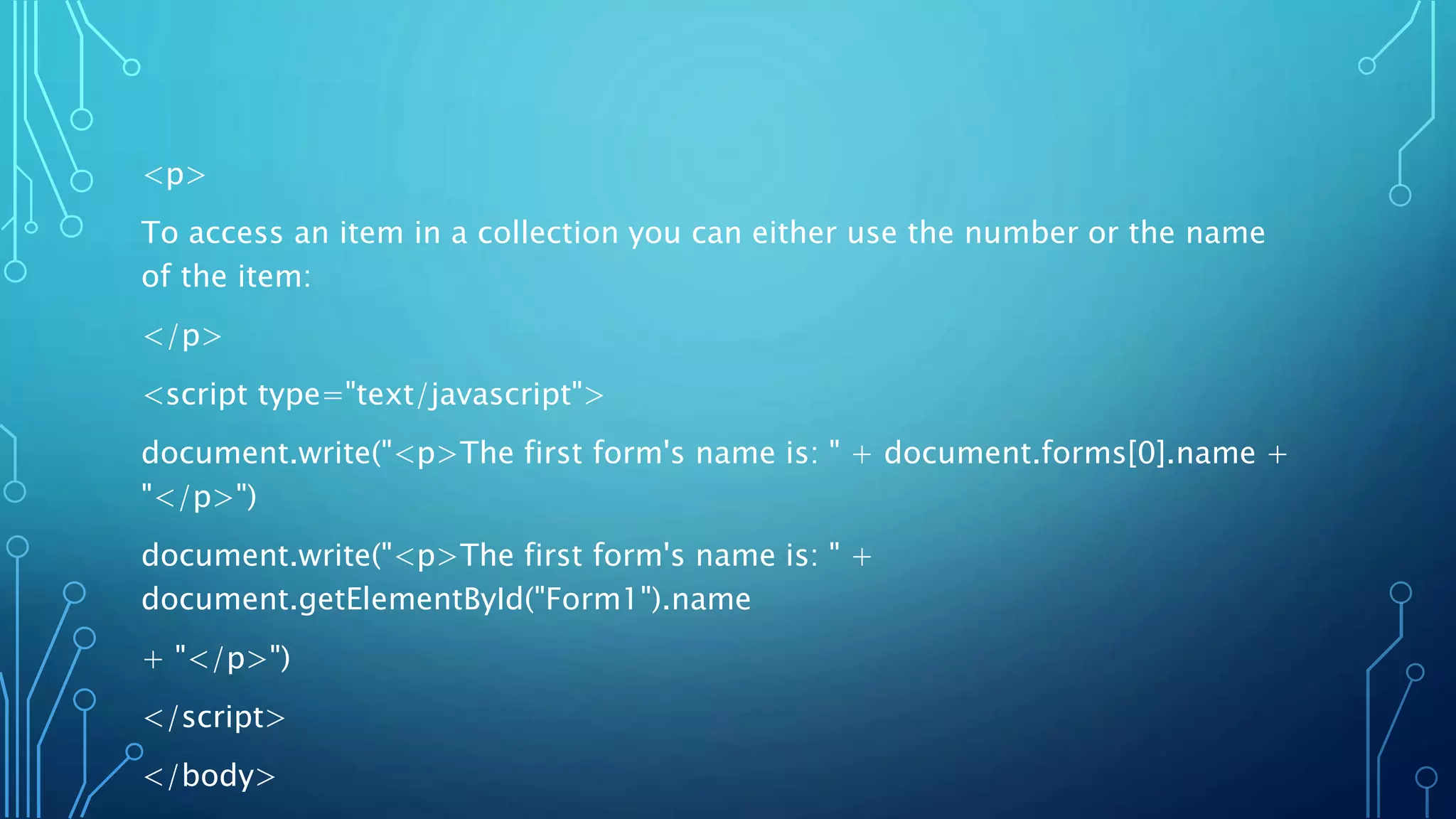<p>
To access an item in a collection you can either use the number or the name
of the item:
</p>
<script type="text/javascript">
document.write("<p>The first form's name is: " + document.forms[0].name +
"</p>")
document.write("<p>The first form's name is: " +
document.getElementById("Form1").name
+ "</p>")
</script>
</body>
 