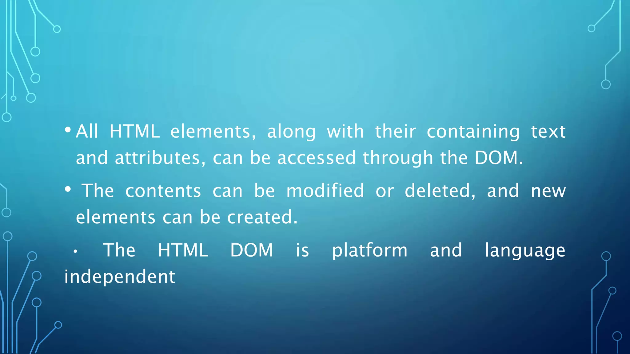 • All HTML elements, along with their containing text
and attributes, can be accessed through the DOM.
• The contents can be modified or deleted, and new
elements can be created.
• The HTML DOM is platform and language
independent
 