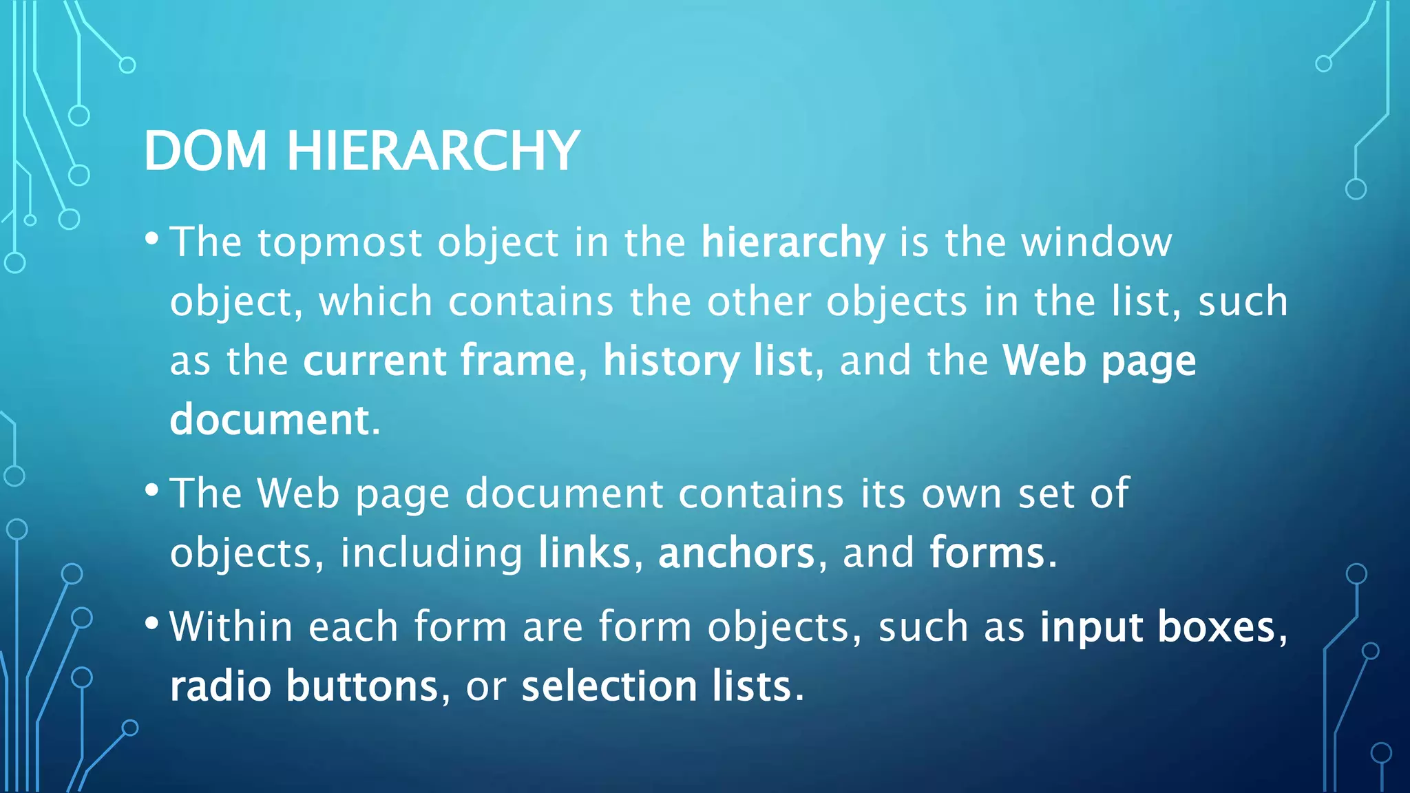DOM HIERARCHY
• The topmost object in the hierarchy is the window
object, which contains the other objects in the list, such
as the current frame, history list, and the Web page
document.
• The Web page document contains its own set of
objects, including links, anchors, and forms.
• Within each form are form objects, such as input boxes,
radio buttons, or selection lists.
 