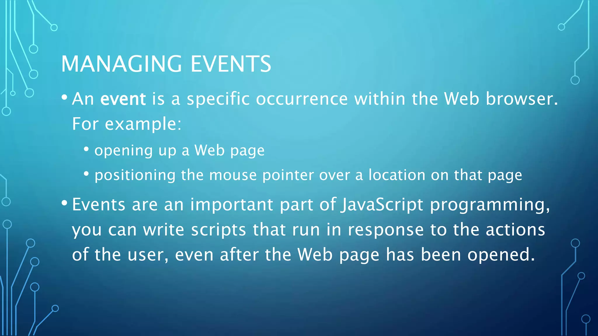 MANAGING EVENTS
• An event is a specific occurrence within the Web browser.
For example:
• opening up a Web page
• positioning the mouse pointer over a location on that page
• Events are an important part of JavaScript programming,
you can write scripts that run in response to the actions
of the user, even after the Web page has been opened.
 