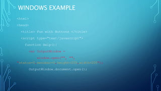 WINDOWS EXAMPLE
<html>
<head>
<title> Fun with Buttons </title>
<script type="text/javascript">
function Help(){
var OutputWindow =
window.open("", "",
"status=0,menubar=0,height=200,width=200");
OutputWindow.document.open();
 