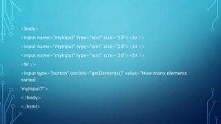 <body>
<input name="myInput" type="text" size="20"><br />
<input name="myInput" type="text" size="20"><br />
<input name="myInput" type="text" size="20"><br />
<br />
<input type="button" onclick="getElements()" value="How many elements
named
'myInput'?">
</body>
</html>
 