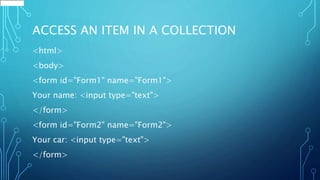 ACCESS AN ITEM IN A COLLECTION
<html>
<body>
<form id="Form1" name="Form1">
Your name: <input type="text">
</form>
<form id="Form2" name="Form2">
Your car: <input type="text">
</form>
 
