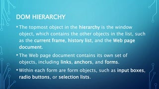 DOM HIERARCHY
• The topmost object in the hierarchy is the window
object, which contains the other objects in the list, such
as the current frame, history list, and the Web page
document.
• The Web page document contains its own set of
objects, including links, anchors, and forms.
• Within each form are form objects, such as input boxes,
radio buttons, or selection lists.
 