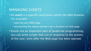 MANAGING EVENTS
• An event is a specific occurrence within the Web browser.
For example:
• opening up a Web page
• positioning the mouse pointer over a location on that page
• Events are an important part of JavaScript programming,
you can write scripts that run in response to the actions
of the user, even after the Web page has been opened.
 
