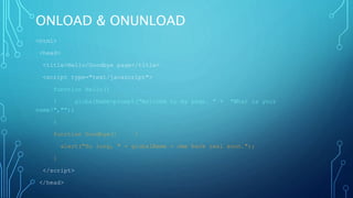 ONLOAD & ONUNLOAD
<html>
<head>
<title>Hello/Goodbye page</title>
<script type="text/javascript">
function Hello()
{ globalName=prompt("Welcome to my page. " + "What is your
name?","");
}
function Goodbye() {
alert("So long, " + globalName + ome back real soon.");
}
</script>
</head>
 