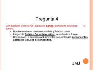 Pregunta 4
Con cualquier archivo PDF subido en Scribd, aumentarle tres hojas:   (4
puntos )
    • Nombre completo, curso con paralelo y foto tipo carnet
    • Imagen de Chiste o Cómic Informático, respetando la fuente.
    • Dos enlaces, a dos sitios web diferentes que contengan pensamientos
       acerca de lo bueno de ser positivo.




                                                           JMJ
 