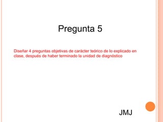 Pregunta 5

Diseñar 4 preguntas objetivas de carácter teórico de lo explicado en
clase, después de haber terminado la unidad de diagnóstico




                                                          JMJ
 