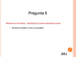Pregunta 6

Mediante un formulario, distribuido por Correo electrónico enviar:

    • Nombre completo, curso con paralelo




                                                                 JMJ
 