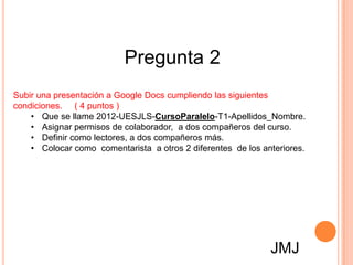 Pregunta 2
Subir una presentación a Google Docs cumpliendo las siguientes
condiciones. ( 4 puntos )
    • Que se llame 2012-UESJLS-CursoParalelo-T1-Apellidos_Nombre.
    • Asignar permisos de colaborador, a dos compañeros del curso.
    • Definir como lectores, a dos compañeros más.
    • Colocar como comentarista a otros 2 diferentes de los anteriores.




                                                              JMJ
 