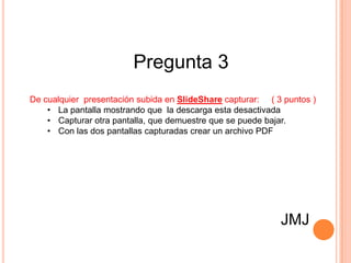 Pregunta 3
De cualquier presentación subida en SlideShare capturar: ( 3 puntos )
    • La pantalla mostrando que la descarga esta desactivada
    • Capturar otra pantalla, que demuestre que se puede bajar.
    • Con las dos pantallas capturadas crear un archivo PDF




                                                            JMJ
 