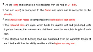  All the leafs and rear axle is hold together with the help of U – bolt.
One end (eye) is connected to the frame and other end is connected to the
shackle.
The shackle can rotate to compensate the deflection of leaf spring
The rebound clips are used, which holds the master leaf and graduated leafs
together. Hence, the stresses are distributed over the complete length of each
leaf.
The stresses due to bearing load are distributed over the complete length of
each leaf and it has the ability to withstand the higher working load.
 