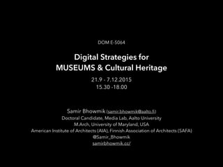 Digital Strategies for
MUSEUMS & Cultural Heritage
DOM E-5064
21.9 - 7.12.2015
15.30 -18.00
Samir Bhowmik (samir.bhowmik@aalto.ﬁ)
Doctoral Candidate, Media Lab, Aalto University
M.Arch, University of Maryland, USA
American Institute of Architects (AIA), Finnish Association of Architects (SAFA)
@Samir_Bhowmik
samirbhowmik.cc/
 