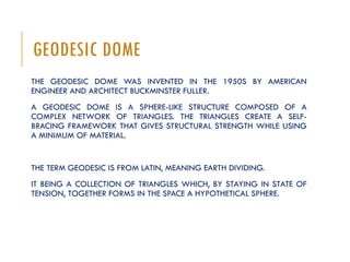 GEODESIC DOME
THE GEODESIC DOME WAS INVENTED IN THE 1950S BY AMERICAN
ENGINEER AND ARCHITECT BUCKMINSTER FULLER.
A GEODESIC DOME IS A SPHERE-LIKE STRUCTURE COMPOSED OF A
COMPLEX NETWORK OF TRIANGLES. THE TRIANGLES CREATE A SELF-
BRACING FRAMEWORK THAT GIVES STRUCTURAL STRENGTH WHILE USING
A MINIMUM OF MATERIAL.
THE TERM GEODESIC IS FROM LATIN, MEANING EARTH DIVIDING.
IT BEING A COLLECTION OF TRIANGLES WHICH, BY STAYING IN STATE OF
TENSION, TOGETHER FORMS IN THE SPACE A HYPOTHETICAL SPHERE.
 