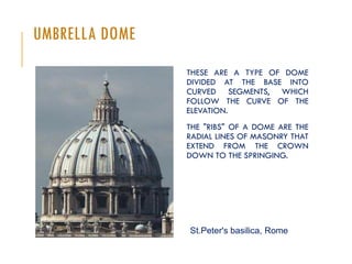 UMBRELLA DOME
THESE ARE A TYPE OF DOME
DIVIDED AT THE BASE INTO
CURVED SEGMENTS, WHICH
FOLLOW THE CURVE OF THE
ELEVATION.
THE "RIBS" OF A DOME ARE THE
RADIAL LINES OF MASONRY THAT
EXTEND FROM THE CROWN
DOWN TO THE SPRINGING.
St.Peter's basilica, Rome
 