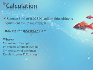 *
Science 1 ml of 0.025 N sodium thiosulfate is
equivalent to 0.2 mg oxygen.
D.O. mg l -1 = (8X1000XN) X v
V
Where:-
V= volume of sample
v= volume of titrant used (ml)
N= normality of the titrant
Result. Express D.O. in mg l 1
 