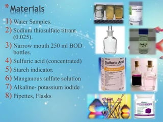 *
1) Water Samples.
2) Sodium thiosulfate titrant
(0.025).
3) Narrow mouth 250 ml BOD
bottles.
4) Sulfuric acid (concentrated)
5) Starch indicator.
6) Manganous sulfate solution
7) Alkaline- potassium iodide
8) Pipettes, Flasks
 