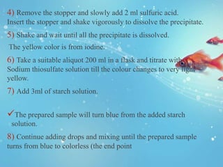 4) Remove the stopper and slowly add 2 ml sulfuric acid.
Insert the stopper and shake vigorously to dissolve the precipitate.
5) Shake and wait until all the precipitate is dissolved.
The yellow color is from iodine.
6) Take a suitable aliquot 200 ml in a flask and titrate with
Sodium thiosulfate solution till the colour changes to very light
yellow.
7) Add 3ml of starch solution.
The prepared sample will turn blue from the added starch
solution.
8) Continue adding drops and mixing until the prepared sample
turns from blue to colorless (the end point
 