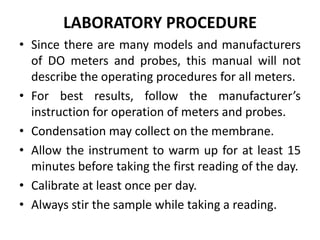 LABORATORY PROCEDURE
• Since there are many models and manufacturers
of DO meters and probes, this manual will not
describe the operating procedures for all meters.
• For best results, follow the manufacturer’s
instruction for operation of meters and probes.
• Condensation may collect on the membrane.
• Allow the instrument to warm up for at least 15
minutes before taking the first reading of the day.
• Calibrate at least once per day.
• Always stir the sample while taking a reading.
 