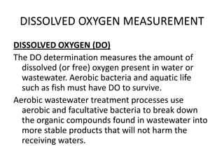 DISSOLVED OXYGEN MEASUREMENT
DISSOLVED OXYGEN (DO)
The DO determination measures the amount of
dissolved (or free) oxygen present in water or
wastewater. Aerobic bacteria and aquatic life
such as fish must have DO to survive.
Aerobic wastewater treatment processes use
aerobic and facultative bacteria to break down
the organic compounds found in wastewater into
more stable products that will not harm the
receiving waters.
 