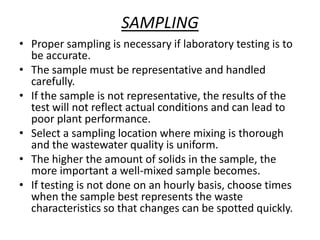 SAMPLING
• Proper sampling is necessary if laboratory testing is to
be accurate.
• The sample must be representative and handled
carefully.
• If the sample is not representative, the results of the
test will not reflect actual conditions and can lead to
poor plant performance.
• Select a sampling location where mixing is thorough
and the wastewater quality is uniform.
• The higher the amount of solids in the sample, the
more important a well-mixed sample becomes.
• If testing is not done on an hourly basis, choose times
when the sample best represents the waste
characteristics so that changes can be spotted quickly.
 