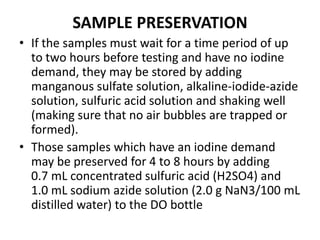 SAMPLE PRESERVATION
• If the samples must wait for a time period of up
to two hours before testing and have no iodine
demand, they may be stored by adding
manganous sulfate solution, alkaline-iodide-azide
solution, sulfuric acid solution and shaking well
(making sure that no air bubbles are trapped or
formed).
• Those samples which have an iodine demand
may be preserved for 4 to 8 hours by adding
0.7 mL concentrated sulfuric acid (H2SO4) and
1.0 mL sodium azide solution (2.0 g NaN3/100 mL
distilled water) to the DO bottle
 