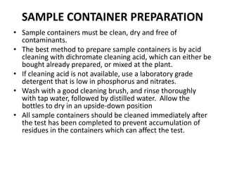 SAMPLE CONTAINER PREPARATION
• Sample containers must be clean, dry and free of
contaminants.
• The best method to prepare sample containers is by acid
cleaning with dichromate cleaning acid, which can either be
bought already prepared, or mixed at the plant.
• If cleaning acid is not available, use a laboratory grade
detergent that is low in phosphorus and nitrates.
• Wash with a good cleaning brush, and rinse thoroughly
with tap water, followed by distilled water. Allow the
bottles to dry in an upside-down position
• All sample containers should be cleaned immediately after
the test has been completed to prevent accumulation of
residues in the containers which can affect the test.
 