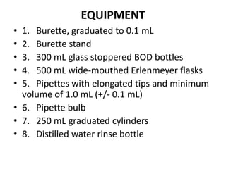 EQUIPMENT
• 1. Burette, graduated to 0.1 mL
• 2. Burette stand
• 3. 300 mL glass stoppered BOD bottles
• 4. 500 mL wide-mouthed Erlenmeyer flasks
• 5. Pipettes with elongated tips and minimum
volume of 1.0 mL (+/- 0.1 mL)
• 6. Pipette bulb
• 7. 250 mL graduated cylinders
• 8. Distilled water rinse bottle
 