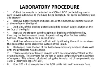 LABORATORY PROCEDURE
• 1. Collect the sample to be tested in a 300 mL BOD bottle taking special
care to avoid adding air to the liquid being collected. Fill bottle completely and
add stopper
• 2. Remove bottle stopper and add 1 mL of the manganous sulfate solution
at the surface of the liquid.
• 3. Add 1 mL of the alkaline-potassium iodide-sodium azide solution at the
surface of the liquid.
• 4. Replace the stopper, avoid trapping air bubbles and shake well by
inverting the bottle several times. Repeat shaking after floc has settled
halfway. Allow floc to settle a second time.
• 5. Add 1 mL of concentrated sulfuric acid by allowing the acid to run down
the neck of the bottle above the surface of the liquid.
• 6. Restopper, rinse the top of the bottle to remove any acid and shake well
until the precipitate has dissolved.
• 7. Titrate a volume of treated sample which corresponds to 200 mL of the
original sample. This corrects for the loss of some sample during the addition
of reagents. This volume calculated using the formula: mL of sample to titrate
= 200 x [300/(300-2)] = 201 mL
• 8. Pour 201 mL of sample from the BOD bottle into an Erlenmeyer flask.
 