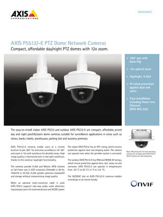 DATASHEET

AXIS P5512/-E PTZ Dome Network Cameras

Compact, affordable day/night PTZ domes with 12x zoom.
>  360° pan with
>	 Superb video quality
Auto-flip HDTV 1080p
including
>  12x optical zoom
>	 Multiple H.264 video
streams
>  Day/night, H.264
>	 Remote focus and
zoom  
>  IP-rated protection
against dust and
water
>	 Outdoor ready
>  Easy installation
>	 Digital PTZ and
including Power over
multi-view streaming
Ethernet 	
(IEEE control
>	 P-Iris 802.3af)

The easy-to-install indoor AXIS P5512 and outdoor AXIS P5512-E are compact, affordably priced
day and night pan/tilt/zoom dome cameras suitable for surveillance applications in areas such as
stores, banks, hotels, warehouses, parking lots and business premises.
AXIS P5512/-E cameras enable users at a remote
location to pan 360° for overview surveillance, tilt 180°
and zoom in 12x with autofocus for detailed views. High
image quality is maintained even in low light conditions,
thanks to the cameras’ day/night functionality.
The cameras provide H.264 and Motion JPEG streams
at full frame rate in 4CIF resolution (704x480 in 60 Hz,
704x576 in 50 Hz). H.264 greatly optimizes bandwidth
and storage without compromising image quality.
When an optional multi-connector cable is used,
AXIS P5512 supports two-way audio, audio detection,
input/output ports for external devices and AC/DC power.

The indoor AXIS P5512 has an IP51 rating, which ensures
protection against dust and dripping water. The camera
can operate even when the sprinkler system is activated.
The outdoor AXIS P5512-E has IP66 and NEMA 4X ratings,
which ensure protection against dust, rain, snow, ice and
corrosion. AXIS P5512-E can operate in temperatures
from -20 °C to 50 °C (-4 °F to 122 °F) .
The SD/SDHC slot on AXIS P5512/-E cameras enables
recordings to be stored locally.

Note: Mounting kits for hard and drop
ceilings are included with AXIS P5512.
Other mounts are sold separately.

 