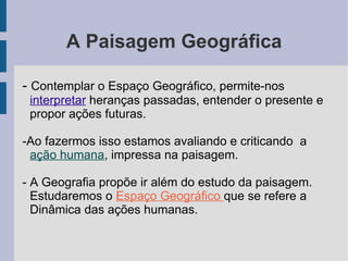 A Paisagem Geográfica -  Contemplar o Espaço Geográfico, permite-nos  interpretar  heranças passadas, entender o presente e propor ações futuras. -Ao fazermos isso estamos avaliando e criticando  a  ação humana , impressa na paisagem. - A Geografia propõe ir além do estudo da paisagem.  Estudaremos o  Espaço Geográfico  que se refere a Dinâmica das ações humanas. 