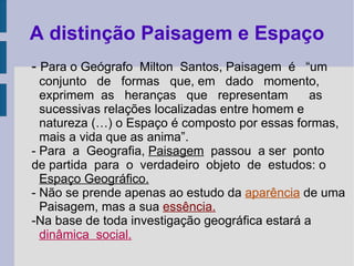 A distinção Paisagem e Espaço -  Para o Geógrafo  Milton  Santos, Paisagem  é  “um conjunto  de  formas  que, em  dado  momento, exprimem  as  heranças  que  representam  as sucessivas relações localizadas entre homem e natureza (…) o Espaço é composto por essas formas, mais a vida que as anima”. - Para  a  Geografia,  Paisagem   passou  a ser  ponto de partida  para  o  verdadeiro  objeto  de  estudos: o  Espaço Geográfico. - Não se prende apenas ao estudo da  aparência  de uma Paisagem, mas a sua  essência. -Na base de toda investigação geográfica estará a  dinâmica  social. 