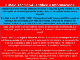 O Meio Técnico-Científico e Informacional O terceiro período começa praticamente após a segunda guerra mundial e, sua afirmação, incluindo os países de terceiro mundo, vai realmente dar-se nos anos 70.É a fase a que R. Richta (1968) chamou de período técnico-científico, e que se distingue dos anteriores, pelo fato da profunda interação da ciência e da técnica, a tal ponto que certos autores preferem falar de tecnociência para realçar a inseparabilidade atual dos dois conceitos e das duas práticas.Essa união entre técnica e ciência vai dar-se sob a égide do mercado. E o mercado, graças exatamente à ciência e à técnica, torna-se um mercado global.Neste período, os objetos técnicos tendem a ser ao mesmo tempo técnicos e informacionais, já que, graças à extrema intencionalidade de sua produção e de sua localização, eles já surgem como informação; e, na verdade, a energia principal de seu funcionamento é também a informação.Podemos então falar de uma cientificização e de uma tecnicizaçãoda paisagem. Por outro lado, a informação não apenas está presente nas coisas, nos objetos técnicos, que formam o espaço, como ela é necessária à ação realizada sobre essas coisas