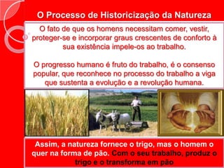O Processo de Historicização da NaturezaO fato de que os homens necessitam comer, vestir, proteger-se e incorporar graus crescentes de conforto à sua existência impele-os ao trabalho.O progresso humano é fruto do trabalho, é o consenso popular, que reconhece no processo do trabalho a viga que sustenta a evolução e a revolução humana.Assim, a natureza fornece o trigo, mas o homem o quer na forma de pão. Com o seu trabalho, produz o trigo e o transforma em pãoEste processo pode ser compreendido como da transformação da natureza em formas novas para a natureza