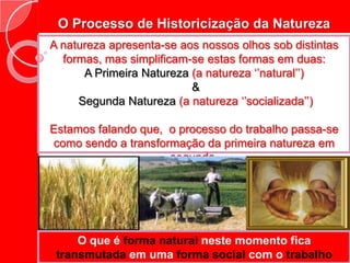 O Processo de Historicização da NaturezaA natureza apresenta-se aos nossos olhos sob distintas formas, mas simplificam-se estas formas em duas:A Primeira Natureza (a natureza ‘’natural’’) &Segunda Natureza (a natureza ‘’socializada’’)Estamos falando que,  o processo do trabalho passa-se como sendo a transformação da primeira natureza em segunda.O que é forma natural neste momento fica transmutada em uma forma social com o trabalho