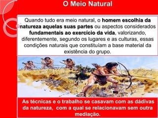 O Meio Natural Quando tudo era meio natural, o homem escolhia da natureza aquelas suas partes ou aspectos considerados fundamentais ao exercício da vida, valorizando, diferentemente, segundo os lugares e as culturas, essas condições naturais que constituíam a base material da existência do grupo.  As técnicas e o trabalho se casavam com as dádivas da natureza,  com a qual se relacionavam sem outra mediação.