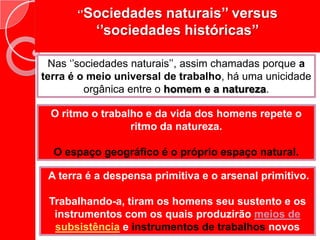 ‘’Sociedades naturais’’ versus ‘’sociedades históricas’’Nas ‘’sociedades naturais’’, assim chamadas porque a terra é o meio universal de trabalho, há uma unicidade orgânica entre o homem e a natureza.O ritmo o trabalho e da vida dos homens repete o ritmo da natureza.O espaço geográfico é o próprio espaço natural.A terra é a despensa primitiva e o arsenal primitivo.Trabalhando-a, tiram os homens seu sustento e os instrumentos com os quais produzirão meios de subsistência e instrumentos de trabalhos novos