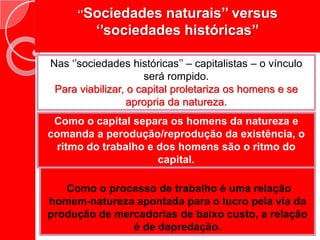 ‘’Sociedades naturais’’ versus ‘’sociedades históricas’’Nas ‘’sociedades históricas’’ – capitalistas – o vínculo será rompido.Para viabilizar, o capital proletariza os homens e se apropria da natureza.Como o capital separa os homens da natureza e comanda a perodução/reprodução da existência, o ritmo do trabalho e dos homens são o ritmo do capital.Como o processo de trabalho é uma relação homem-natureza apontada para o lucro pela via da produção de mercadorias de baixo custo, a relação é de depredação.