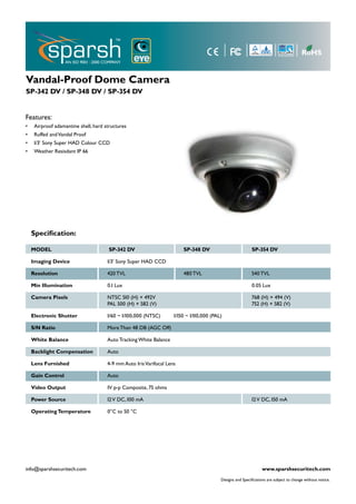 Vandal-Proof Dome Camera
SP-342 DV / SP-348 DV / SP-354 DV


Features:
•    Airproof adamantine shell, hard structures
•    Ruffed and Vandal Proof
•    1/3’ Sony Super HAD Colour CCD
•    Weather Resisdant IP 66




    Specification:

    MODEL                              SP-342 DV                        SP-348 DV                           SP-354 DV

    Imaging Device                    1/3’ Sony Super HAD CCD

    Resolution                        420 TVL                           480 TVL                             540 TVL

    Min Illumination                  0.1 Lux                                                               0.05 Lux

    Camera Pixels                     NTSC 510 (H) × 492V                                                   768 (H) × 494 (V)
                                      PAL 500 (H) × 582 (V)                                                 752 (H) × 582 (V)

    Electronic Shutter                1/60 ~ 1/100,000 (NTSC)       1/150 ~ 1/110,000 (PAL)

    S/N Ratio                         More Than 48 DB (AGC Off)

    White Balance                     Auto Tracking White Balance

    Backlight Compensation            Auto

    Lens Furnished                    4-9 mm Auto Iris Varifocal Lens

    Gain Control                      Auto

    Video Output                      1V p-p Composite, 75 ohms

    Power Source                      12 V DC, 100 mA                                                       12 V DC, 150 mA

    Operating Temperature             0°C to 50 °C




info@sparshsecuritech.com                                                                                         www.sparshsecuritech.com
                                                                                          Designs and Specifications are subject to change without notice.
 