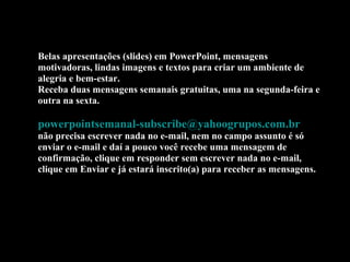 Belas apresentações (slides) em PowerPoint, mensagens
motivadoras, lindas imagens e textos para criar um ambiente de
alegria e bem-estar.
Receba duas mensagens semanais gratuitas, uma na segunda-feira e
outra na sexta.
powerpointsemanal-subscribe@yahoogrupos.com.br
não precisa escrever nada no e-mail, nem no campo assunto é só
enviar o e-mail e daí a pouco você recebe uma mensagem de
confirmação, clique em responder sem escrever nada no e-mail,
clique em Enviar e já estará inscrito(a) para receber as mensagens.
 