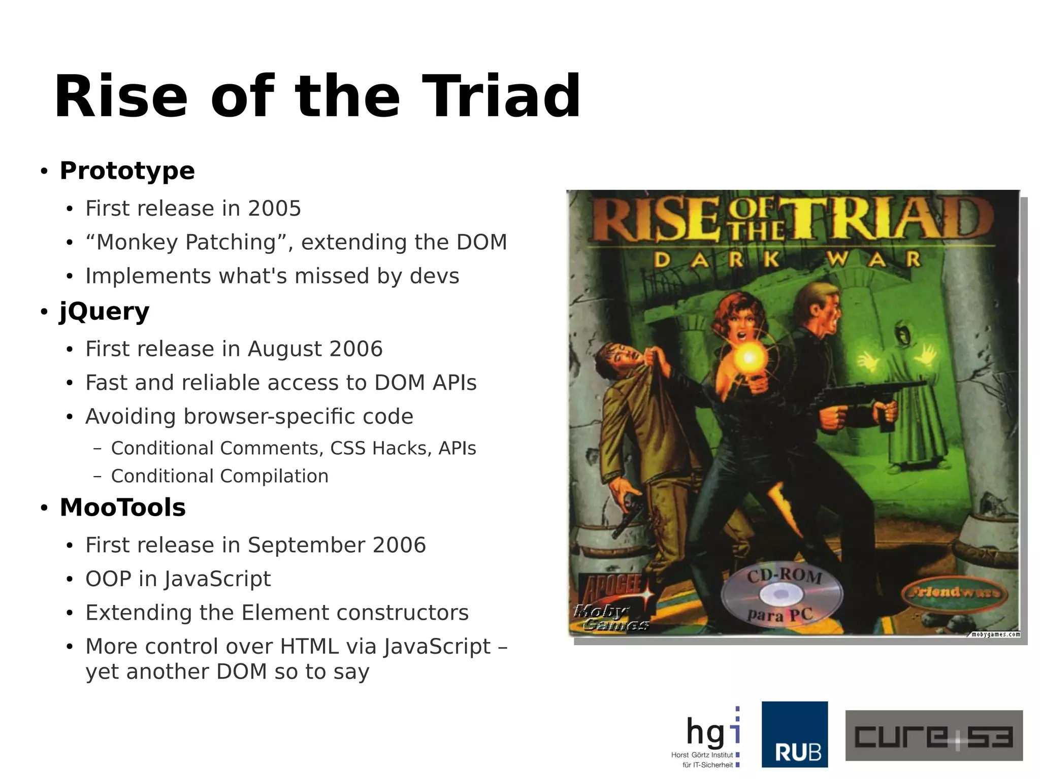 Rise of the Triad 
● Prototype 
● First release in 2005 
● “Monkey Patching”, extending the DOM 
● Implements what's missed by developers 
● jQuery 
● First release in August 2006 
● Fast and reliable access to DOM APIs 
● Avoiding browser-specific code 
– Conditional Comments, CSS Hacks, A Pis 
– Conditional Compilation 
● MooTools 
● First release in September 2006 
● OOP in JavaScript 
● Extending the Element constructors 
● More control over HTML via JavaScript – 
yet another DOM so to say 
 