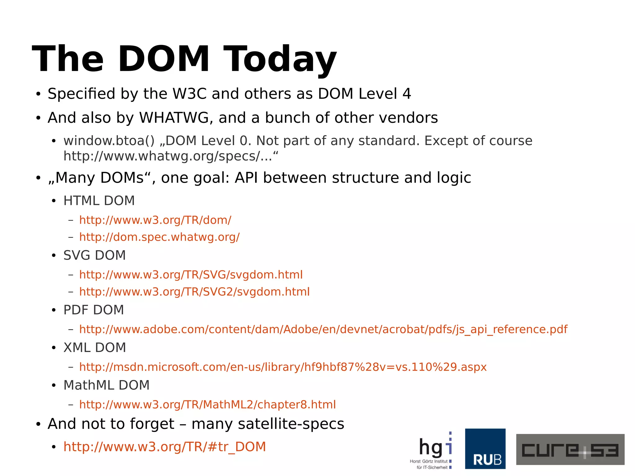 The DOM Today 
● Specified by the W3C and others as DOM Level 4 
● And also by WHATWG, and a bunch of other vendors 
● window.btoa() „DOM Level 0. Not part of any standard. Except of course 
http://www.whatwg.org/specs/...“ 
● „Many DOMs“, one goal: API between structure and logic 
● HTML DOM 
– http://www.w3.org/TR/dom/ 
– http://dom.spec.whatwg.org/ 
● SVG DOM 
– http://www.w3.org/TR/SVG/svgdom.html 
– http://www.w3.org/TR/SVG2/svgdom.html 
● PDF DOM 
– http://www.adobe.com/content/dam/Adobe/en/devnet/acrobat/pdfs/js_api_reference.pdf 
● XML DOM 
– http://msdn.microsoft.com/en-us/library/hf9hbf87%28v=vs.110%29.aspx 
● MathML DOM 
– http://www.w3.org/TR/MathML2/chapter8.html 
● And not to forget – many satellite-specs 
● http://www.w3.org/TR/#tr_DOM 
 
