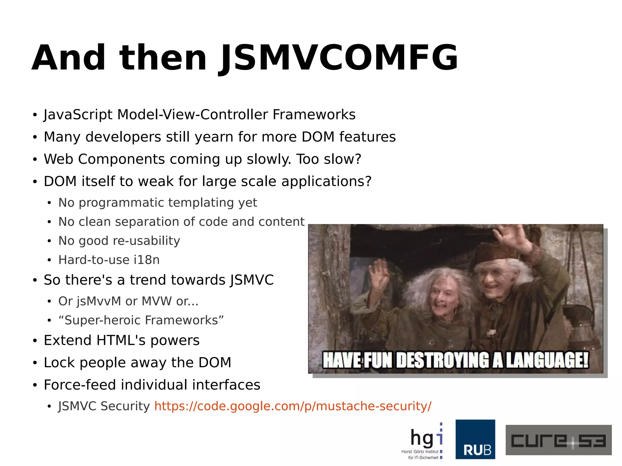 And then JSMVCOMFG 
● JavaScript Model-View-Controller Frameworks 
● Many developers still yearn for more DOM features 
● Web Components coming up slowly. Too slow? 
● DOM itself to weak for large scale applications? 
● No programmatic templating yet 
● No clean separation of code and content 
● No good re-usability 
● Hard-to-use i18n 
● So there's a trend towards JSMVC 
● Or jsMvvM or MVW or... 
● “Super-heroic Frameworks” 
● Extend HTML's powers 
● Lock people away the DOM 
● Force-feed individual interfaces 
● JSMVC Security https://code.google.com/p/mustache-security/ 
 