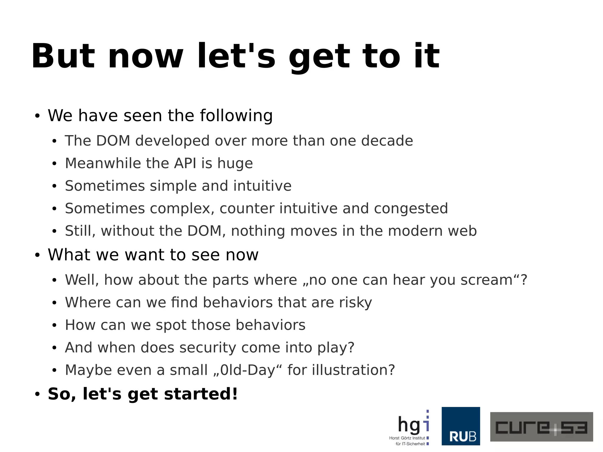 But now let's get to it 
● We have seen the following 
● The DOM developed over more than one decade 
● Meanwhile the API is huge 
● Sometimes simple and intuitive 
● Sometimes complex, counter intuitive and congested 
● Still, without the DOM, nothing moves in the modern web 
● What we want to see now 
● Well, how about the parts where „no one can hear you scream“? 
● Where can we find behaviors that are risky 
● How can we spot those behaviors 
● And when does security come into play? 
● Maybe even a small „0ld-Day“ for illustration? 
● So, let's get started! 
 