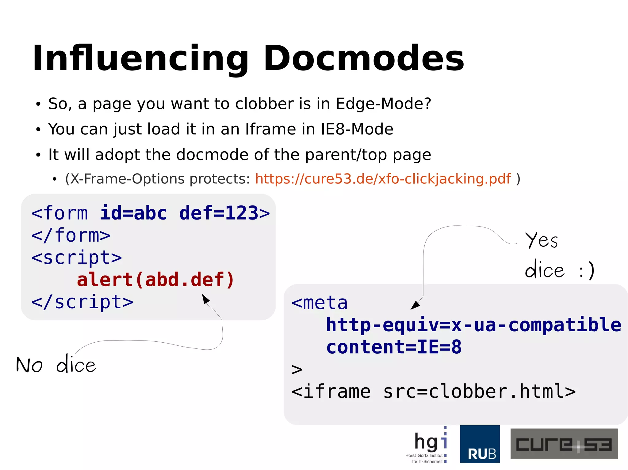 Influencing Docmodes 
● So, a page you want to clobber is in Edge-Mode? 
● You can just load it in an Iframe in IE8-Mode 
● It will adopt the docmode of the parent/top page 
● (X-Frame-Options protects: https://cure53.de/xfo-clickjacking.pdf ) 
<form id=abc def=123> 
</form> 
<script> 
alert(abd.def) 
</script> <meta 
http-equiv=x-ua-compatible 
content=IE=8 
> <iframe src=clobber.html> 
No dice 
Yes 
dice :) 
 