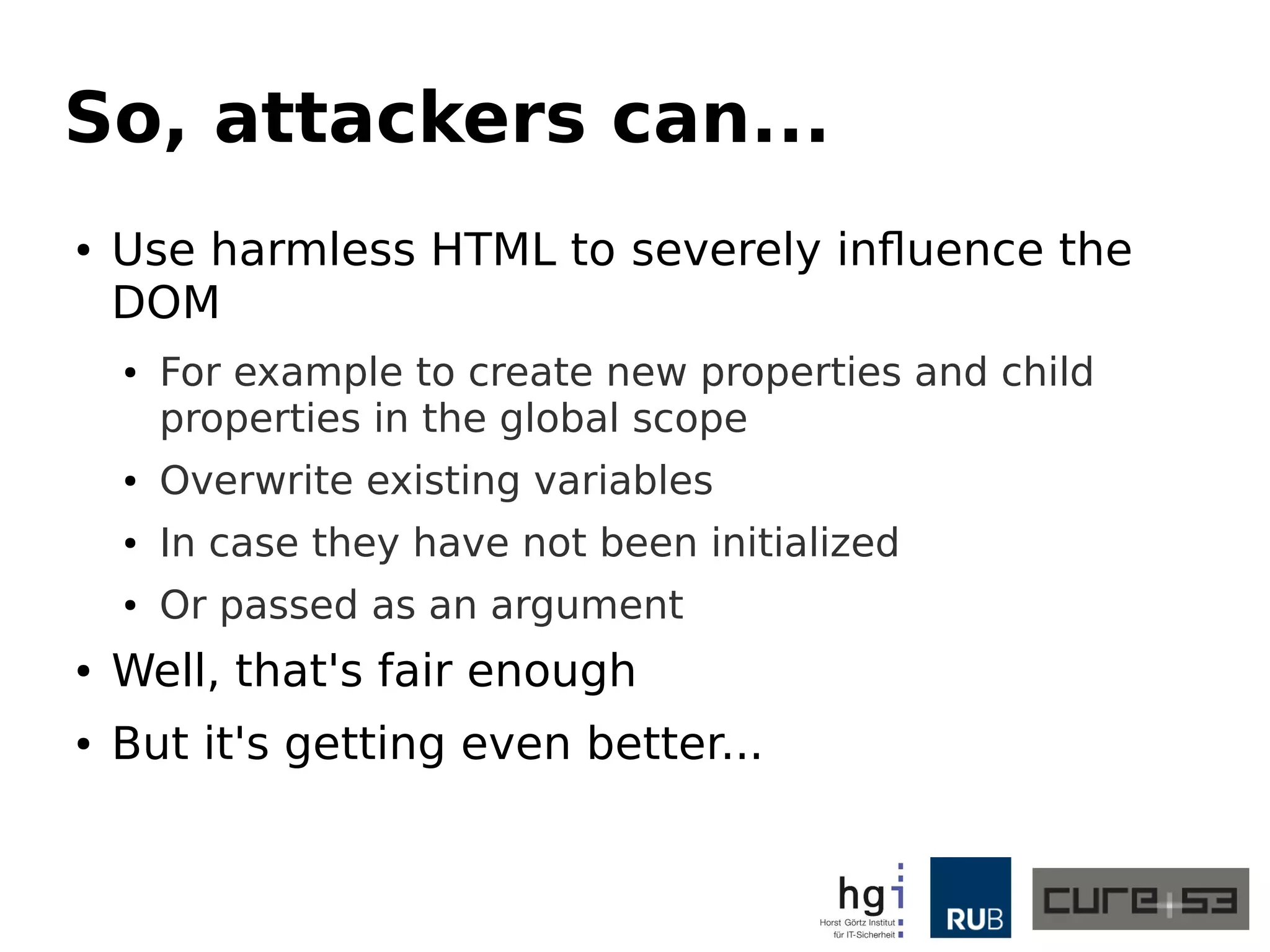 So, attackers can... 
● Use harmless HTML to severely influence the 
DOM 
● For example to create new properties and child 
properties in the global scope 
● Overwrite existing variables 
● In case they have not been initialized 
● Or passed as an argument 
● Well, that's fair enough 
● But it's getting even better... 
 